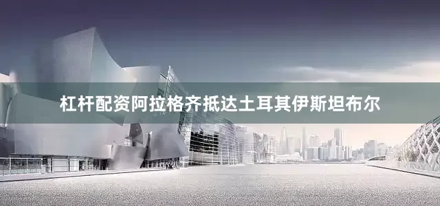 杠杆配资阿拉格齐抵达土耳其伊斯坦布尔