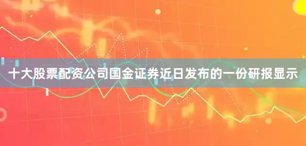 十大股票配资公司国金证券近日发布的一份研报显示