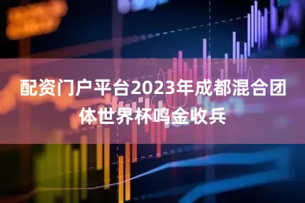 配资门户平台2023年成都混合团体世界杯鸣金收兵