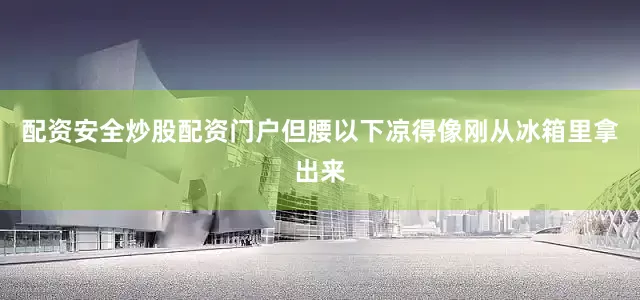 配资安全炒股配资门户但腰以下凉得像刚从冰箱里拿出来